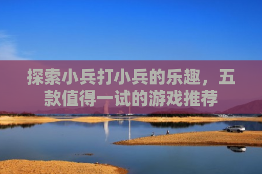 探索小兵打小兵的乐趣，五款值得一试的游戏推荐