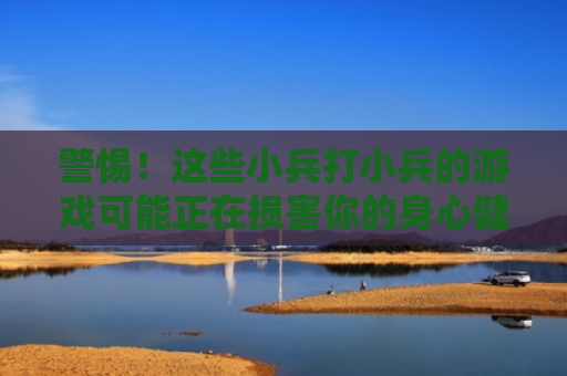 警惕！这些小兵打小兵的游戏可能正在损害你的身心健康
