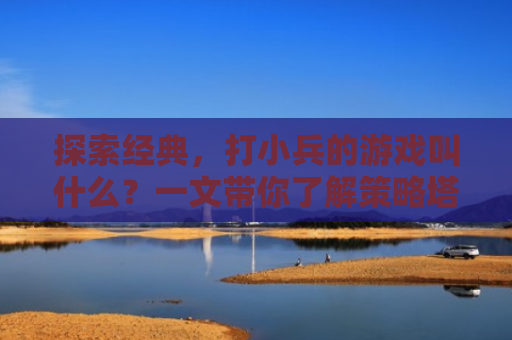 探索经典，打小兵的游戏叫什么？一文带你了解策略塔防游戏的魅力
