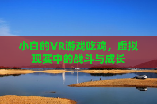 小白的VR游戏吃鸡，虚拟现实中的战斗与成长