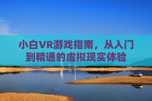 小白VR游戏指南，从入门到精通的虚拟现实体验