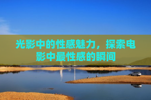 光影中的性感魅力，探索电影中最性感的瞬间